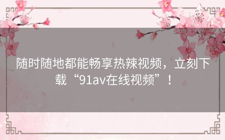 随时随地都能畅享热辣视频，立刻下载“91av在线视频”！