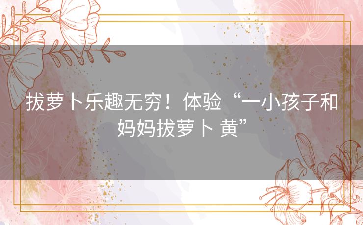 拔萝卜乐趣无穷！体验“一小孩子和妈妈拔萝卜 黄”