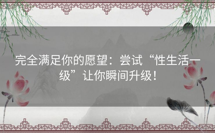 完全满足你的愿望：尝试“性生活一级”让你瞬间升级！
