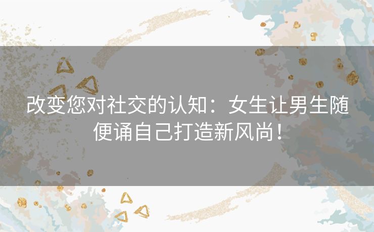 改变您对社交的认知：女生让男生随便诵自己打造新风尚！