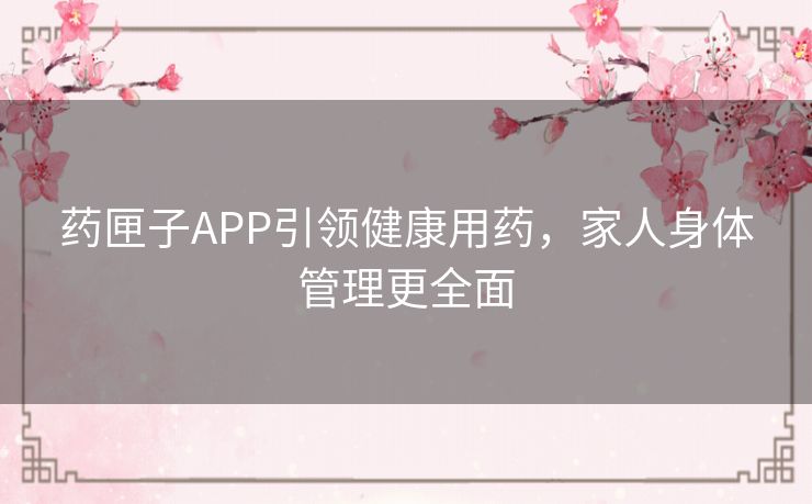 药匣子APP引领健康用药，家人身体管理更全面