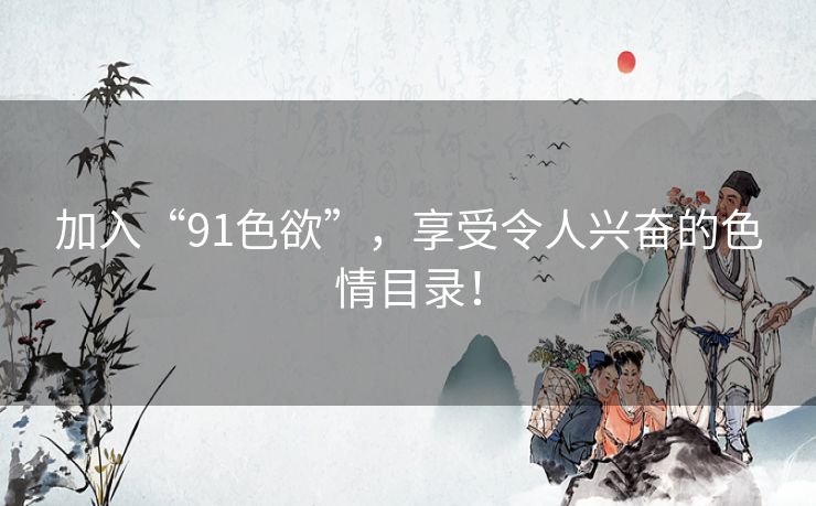 加入“91色欲”，享受令人兴奋的色情目录！