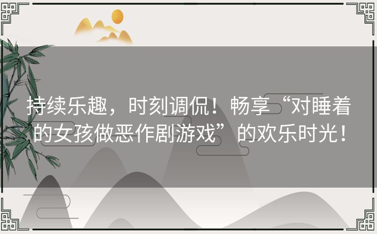 持续乐趣，时刻调侃！畅享“对睡着的女孩做恶作剧游戏”的欢乐时光！