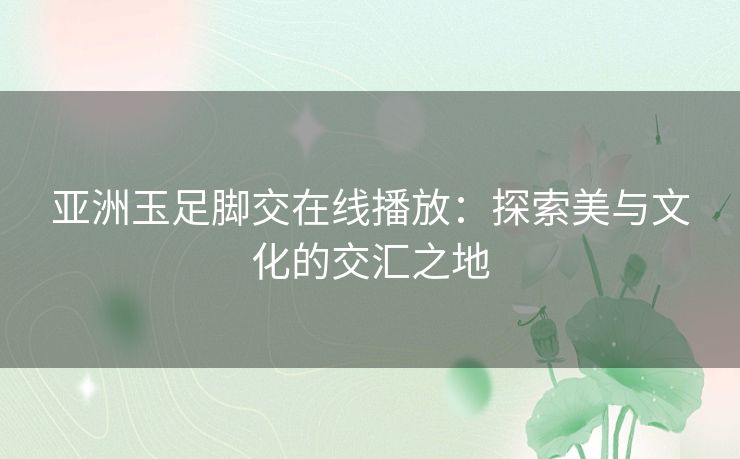 亚洲玉足脚交在线播放：探索美与文化的交汇之地