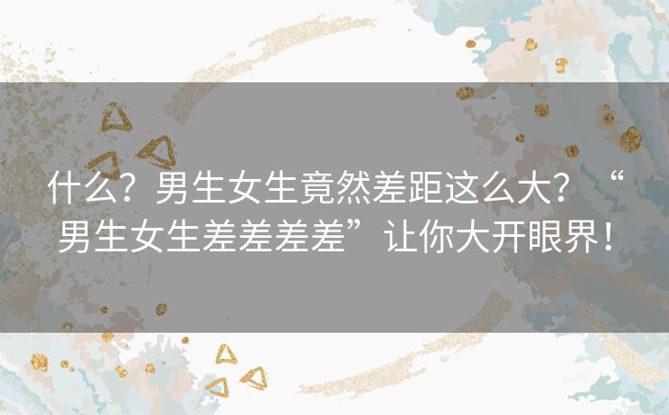 什么？男生女生竟然差距这么大？“男生女生差差差差”让你大开眼界！