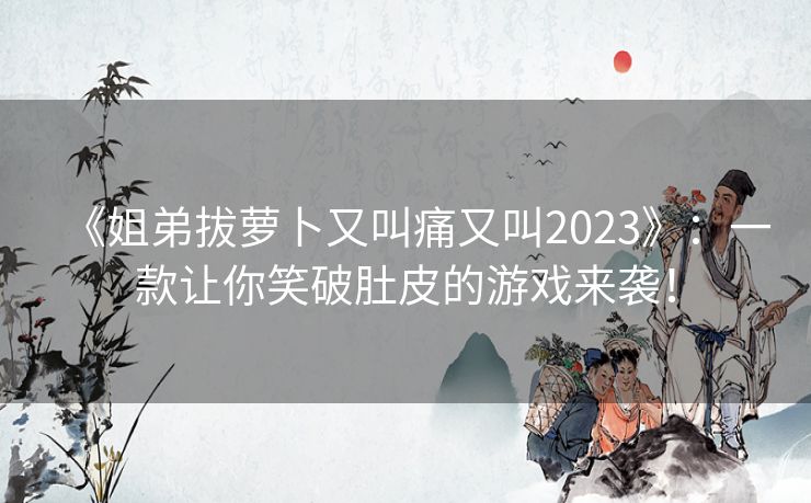 《姐弟拔萝卜又叫痛又叫2023》：一款让你笑破肚皮的游戏来袭！
