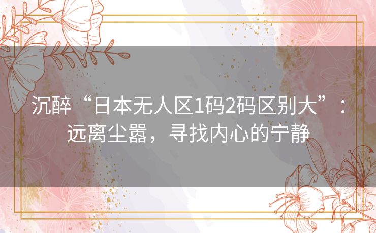 沉醉“日本无人区1码2码区别大”：远离尘嚣，寻找内心的宁静