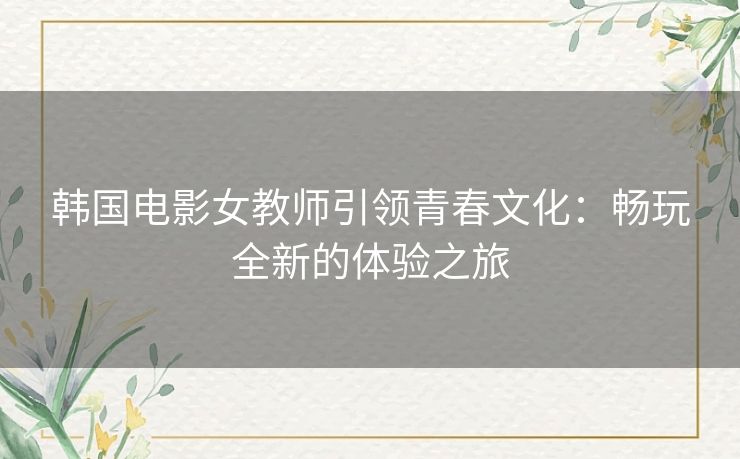 韩国电影女教师引领青春文化：畅玩全新的体验之旅