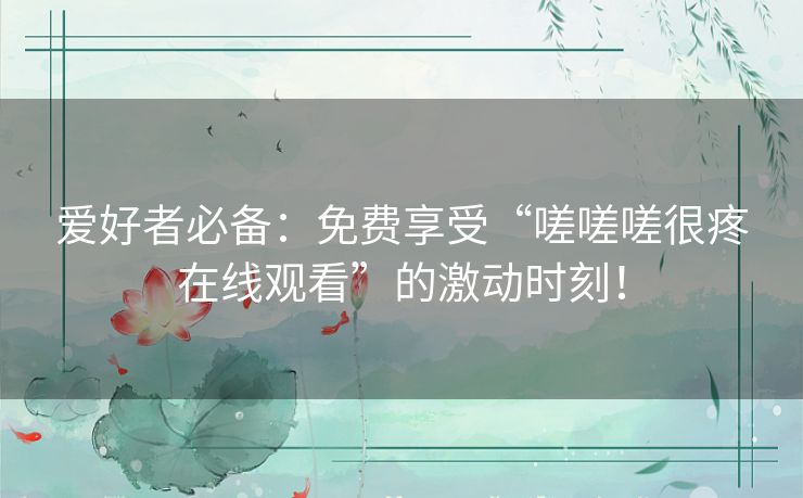 爱好者必备：免费享受“嗟嗟嗟很疼在线观看”的激动时刻！