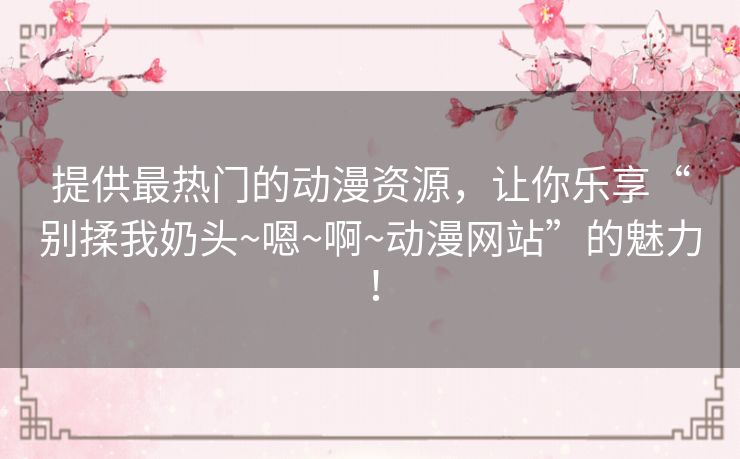 提供最热门的动漫资源，让你乐享“别揉我奶头~嗯~啊~动漫网站”的魅力！