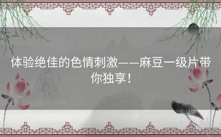 体验绝佳的色情刺激——麻豆一级片带你独享！