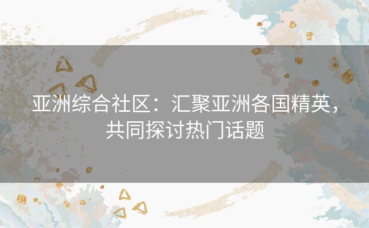 亚洲综合社区：汇聚亚洲各国精英，共同探讨热门话题