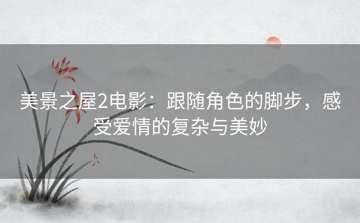 美景之屋2电影：跟随角色的脚步，感受爱情的复杂与美妙