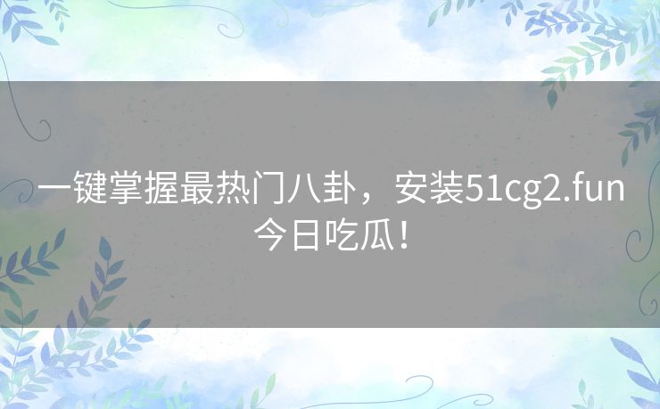 一键掌握最热门八卦，安装51cg2.fun今日吃瓜！