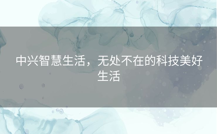 中兴智慧生活，无处不在的科技美好生活
