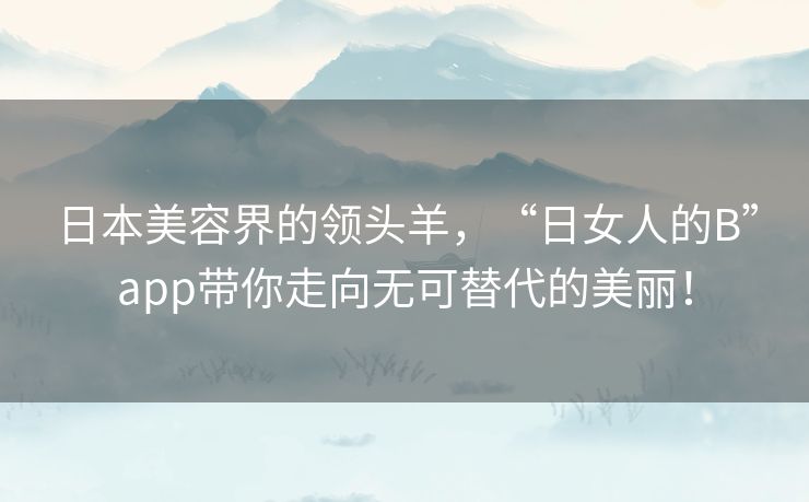 日本美容界的领头羊，“日女人的B”app带你走向无可替代的美丽！