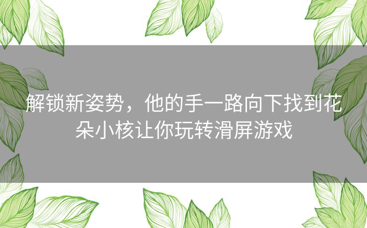 解锁新姿势，他的手一路向下找到花朵小核让你玩转滑屏游戏