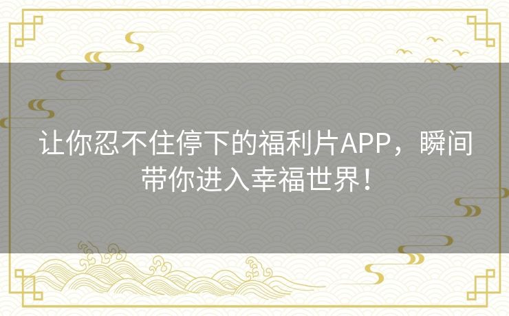 让你忍不住停下的福利片APP，瞬间带你进入幸福世界！