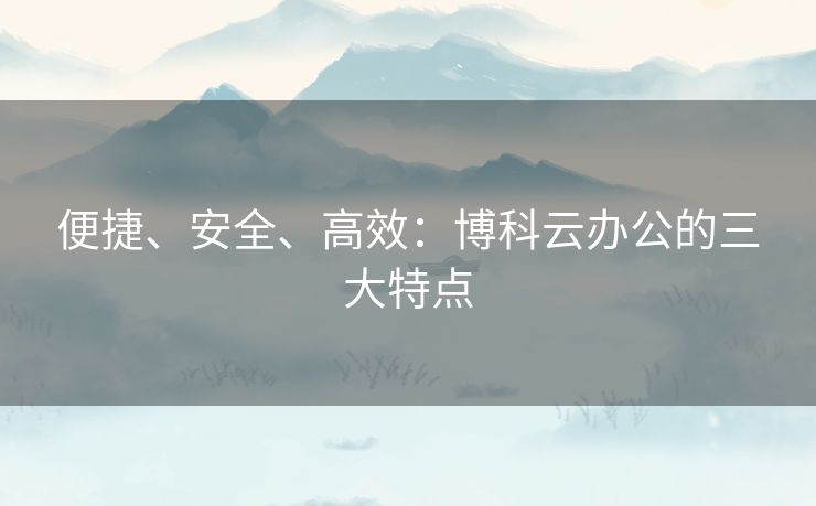 便捷、安全、高效：博科云办公的三大特点