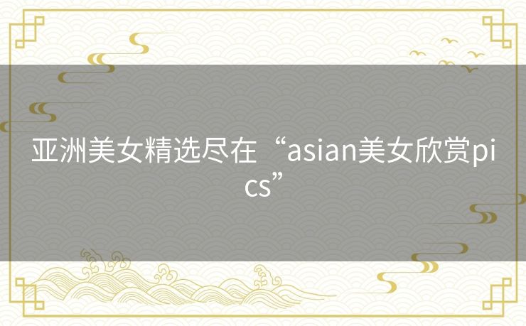 亚洲美女精选尽在“asian美女欣赏pics”