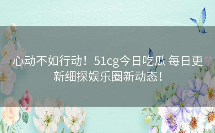 心动不如行动！51cg今日吃瓜 每日更新细探娱乐圈新动态！
