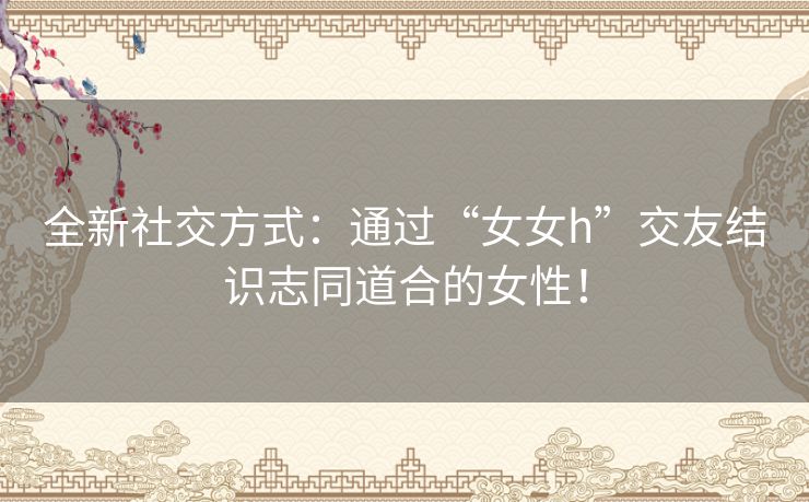 全新社交方式：通过“女女h”交友结识志同道合的女性！