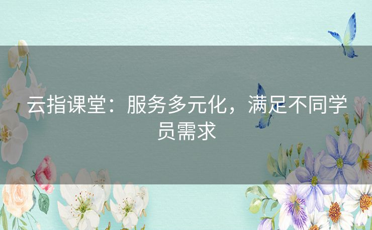 云指课堂：服务多元化，满足不同学员需求