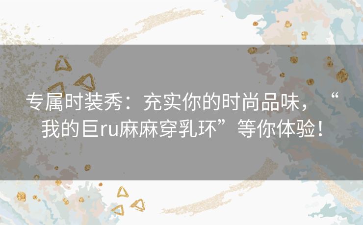 专属时装秀：充实你的时尚品味，“我的巨ru麻麻穿乳环”等你体验！