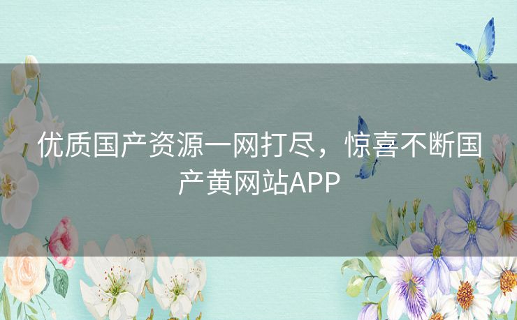 优质国产资源一网打尽，惊喜不断国产黄网站APP