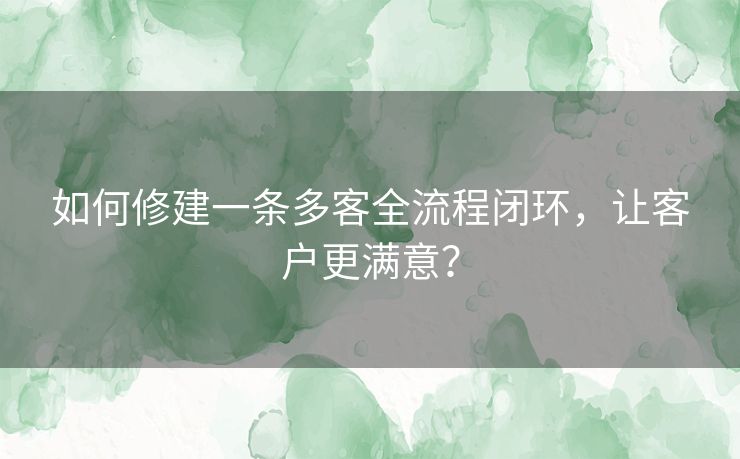 如何修建一条多客全流程闭环，让客户更满意？