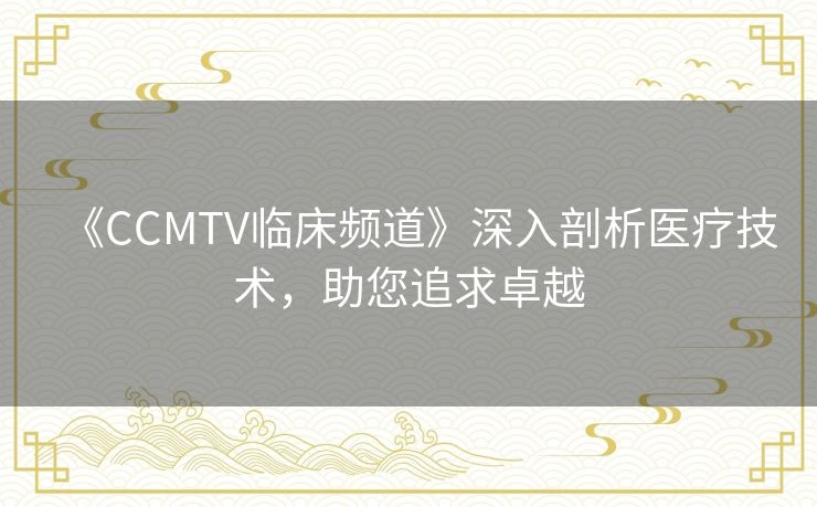 《CCMTV临床频道》深入剖析医疗技术，助您追求卓越