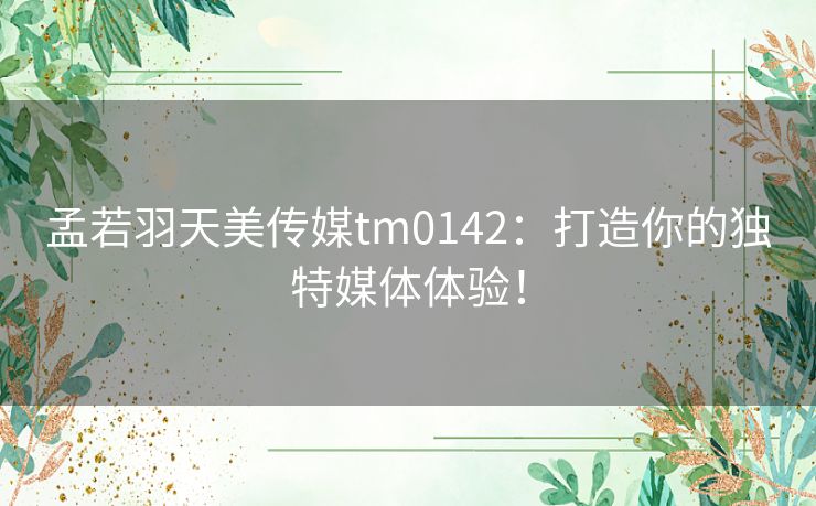 孟若羽天美传媒tm0142：打造你的独特媒体体验！