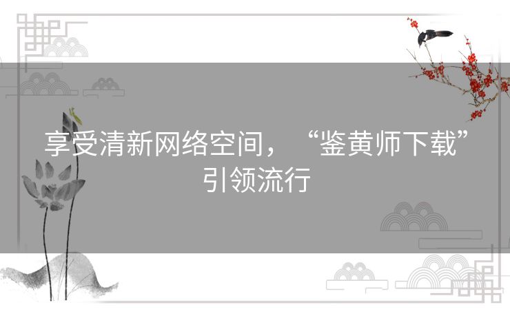 享受清新网络空间，“鉴黄师下载”引领流行