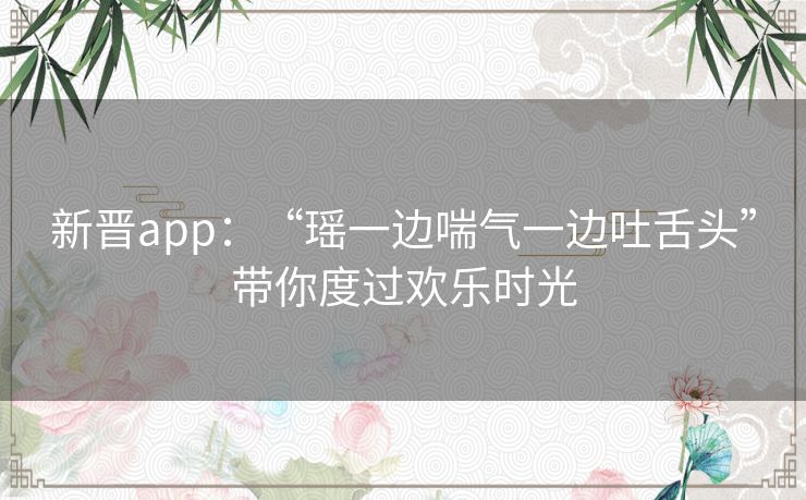 新晋app：“瑶一边喘气一边吐舌头”带你度过欢乐时光