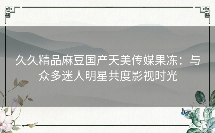 久久精品麻豆国产天美传媒果冻：与众多迷人明星共度影视时光