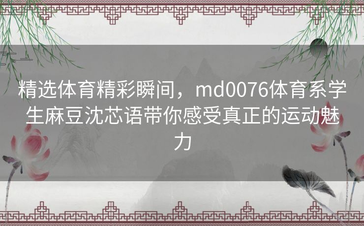 精选体育精彩瞬间，md0076体育系学生麻豆沈芯语带你感受真正的运动魅力