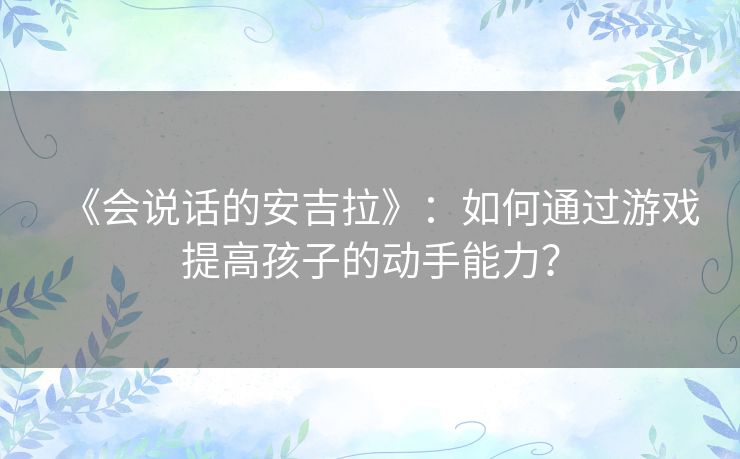《会说话的安吉拉》：如何通过游戏提高孩子的动手能力？