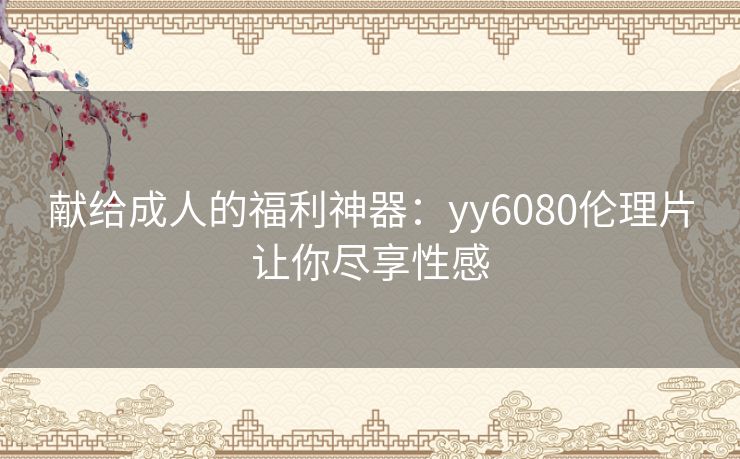 献给成人的福利神器：yy6080伦理片让你尽享性感
