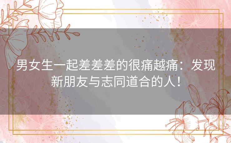 男女生一起差差差的很痛越痛：发现新朋友与志同道合的人！