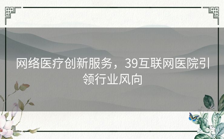网络医疗创新服务，39互联网医院引领行业风向
