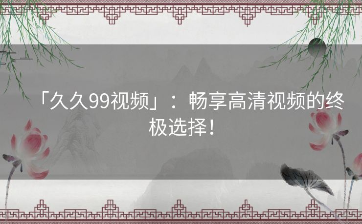 「久久99视频」：畅享高清视频的终极选择！
