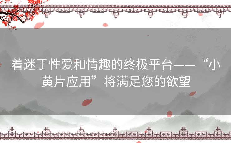 着迷于性爱和情趣的终极平台——“小黄片应用”将满足您的欲望