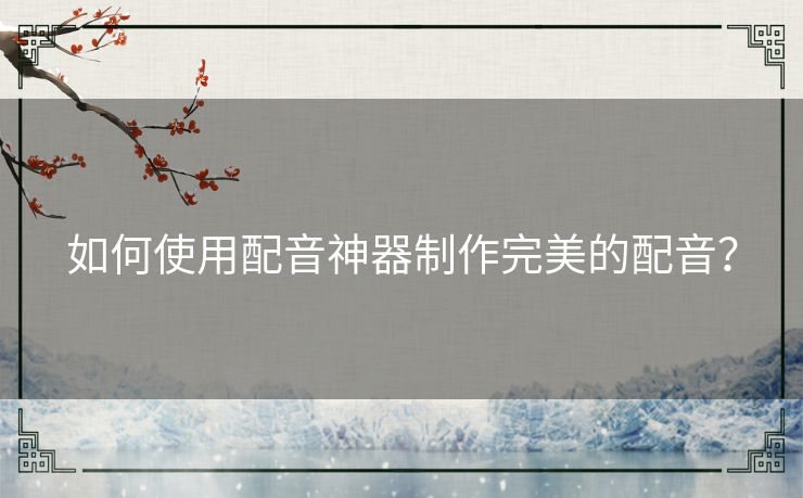 如何使用配音神器制作完美的配音？