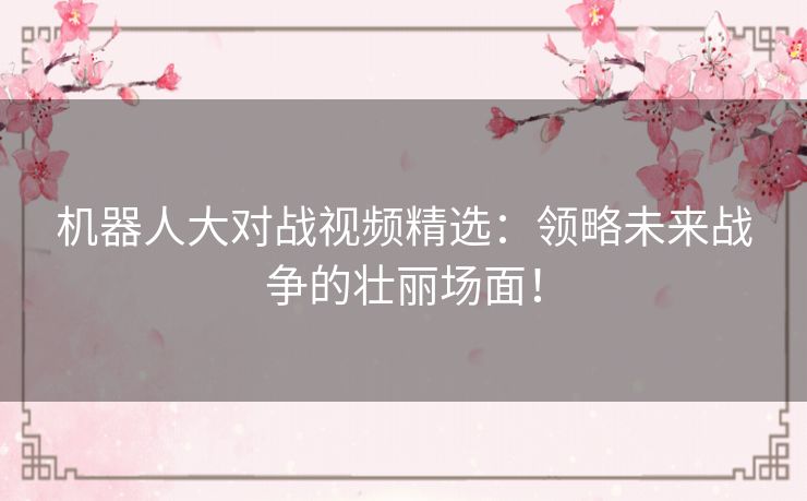 机器人大对战视频精选：领略未来战争的壮丽场面！