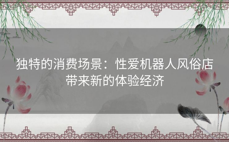 独特的消费场景：性爱机器人风俗店带来新的体验经济
