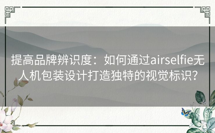 提高品牌辨识度：如何通过airselfie无人机包装设计打造独特的视觉标识？