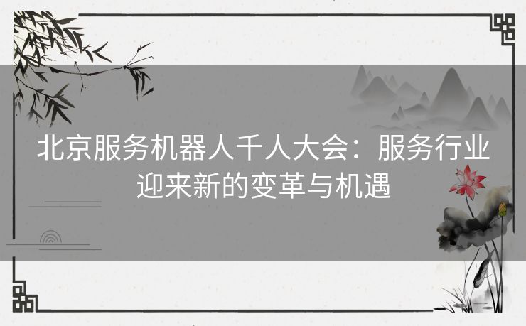 北京服务机器人千人大会：服务行业迎来新的变革与机遇