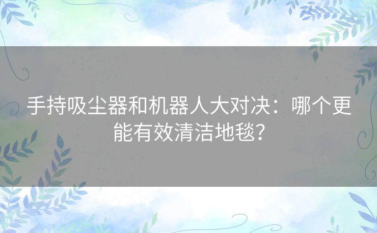 手持吸尘器和机器人大对决：哪个更能有效清洁地毯？