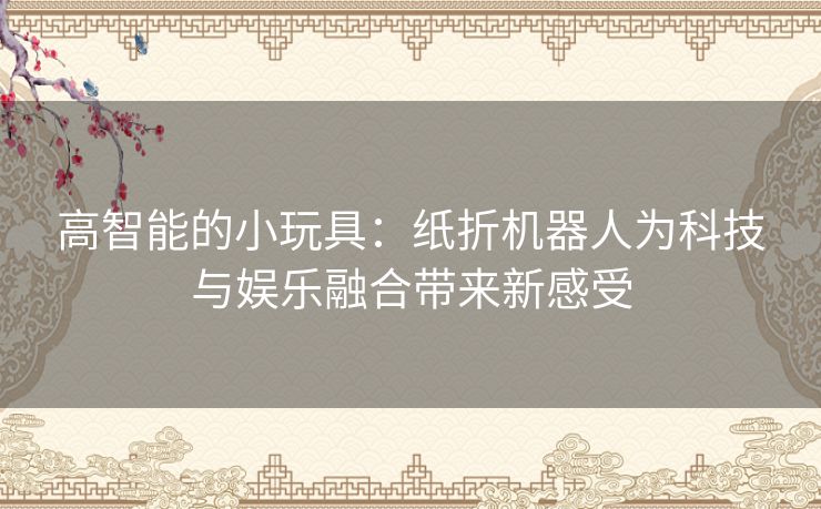 高智能的小玩具：纸折机器人为科技与娱乐融合带来新感受