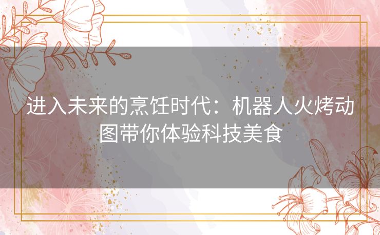 进入未来的烹饪时代：机器人火烤动图带你体验科技美食